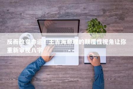 反而改变命运？王吉海命理的颠覆性视角让你重新审视八字