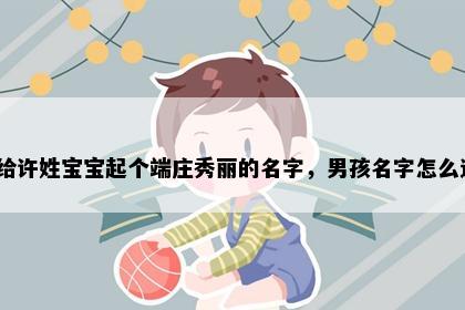 想给许姓宝宝起个端庄秀丽的名字，男孩名字怎么选？