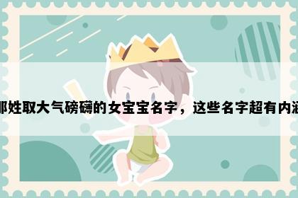 那姓取大气磅礴的女宝宝名字，这些名字超有内涵