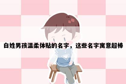 白姓男孩温柔体贴的名字，这些名字寓意超棒