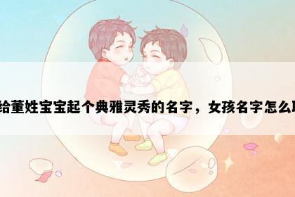 想给董姓宝宝起个典雅灵秀的名字，女孩名字怎么取？