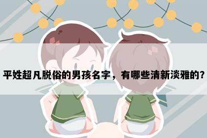 平姓超凡脱俗的男孩名字，有哪些清新淡雅的？
