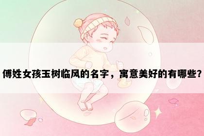 傅姓女孩玉树临风的名字，寓意美好的有哪些？
