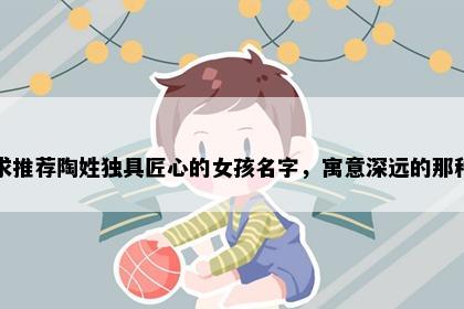 求推荐陶姓独具匠心的女孩名字,寓意深远的那种
