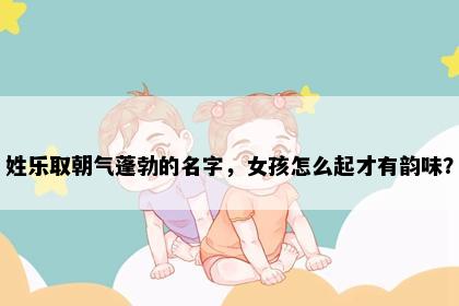 姓乐取朝气蓬勃的名字，女孩怎么起才有韵味？