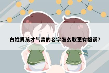 白姓男孩才气高的名字怎么取更有格调？
