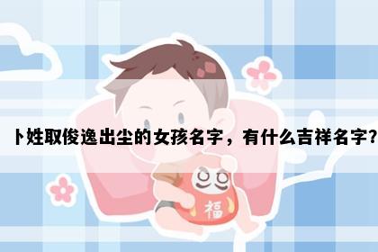 卜姓取俊逸出尘的女孩名字,有什么吉祥名字?