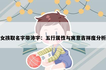 女孩取名字带沛字：五行属性与寓意吉祥度分析