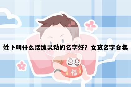 姓卜叫什么活泼灵动的名字好？女孩名字合集