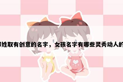 邢姓取有创意的名字，女孩名字有哪些灵秀动人的？