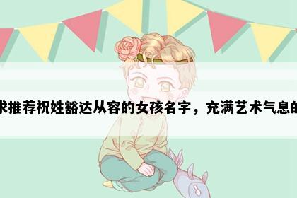 求推荐祝姓豁达从容的女孩名字，充满艺术气息的