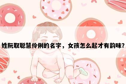 姓阮取聪慧伶俐的名字，女孩怎么起才有韵味？