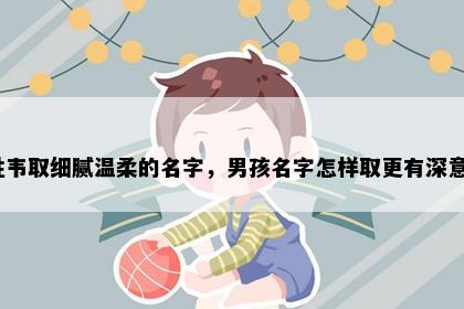姓韦取细腻温柔的名字,男孩名字怎样取更有深意?