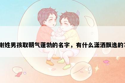 谢姓男孩取朝气蓬勃的名字,有什么潇洒飘逸的?