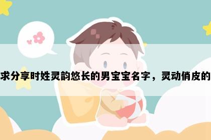 求分享时姓灵韵悠长的男宝宝名字，灵动俏皮的