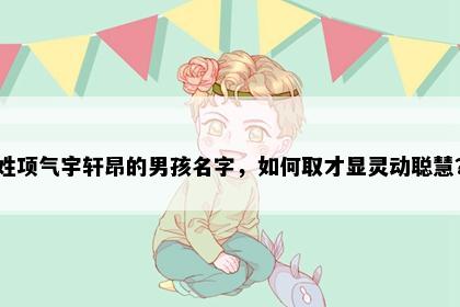 姓项气宇轩昂的男孩名字,如何取才显灵动聪慧?