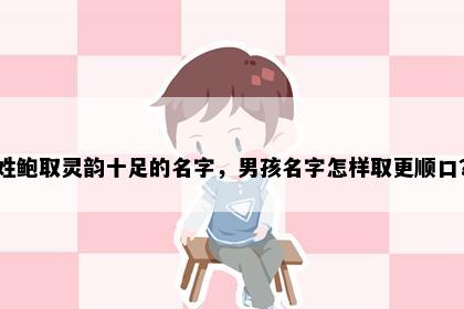 姓鲍取灵韵十足的名字,男孩名字怎样取更顺口?