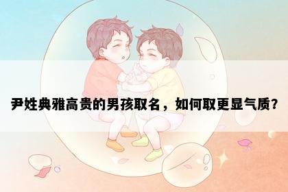 尹姓典雅高贵的男孩取名，如何取更显气质？