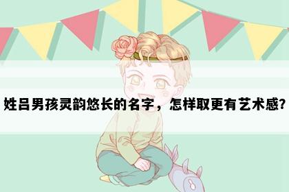 姓吕男孩灵韵悠长的名字，怎样取更有艺术感？
