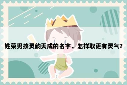 姓荣男孩灵韵天成的名字，怎样取更有灵气？