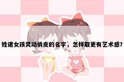 姓诸女孩灵动俏皮的名字，怎样取更有艺术感？