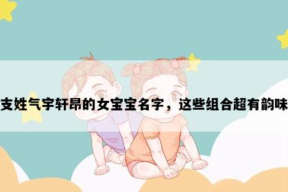 支姓气宇轩昂的女宝宝名字，这些组合超有韵味