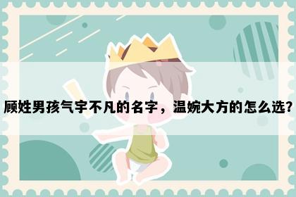 顾姓男孩气宇不凡的名字，温婉大方的怎么选？