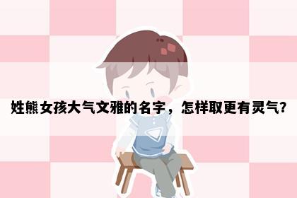 姓熊女孩大气文雅的名字，怎样取更有灵气？