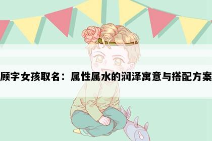 顾字女孩取名：属性属水的润泽寓意与搭配方案